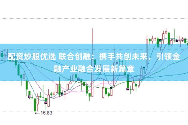 配资炒股优选 联合创融:携手共创未来,引领金融产业融合发展新篇章