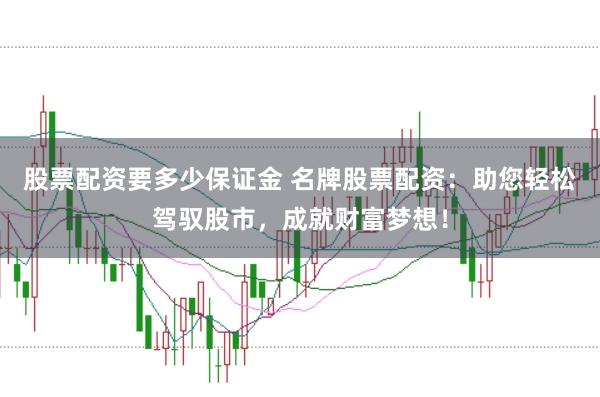 股票配资要多少保证金 名牌股票配资:助您轻松驾驭股市,成就财富梦想!