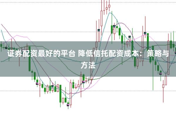 证券配资最好的平台 降低信托配资成本：策略与方法