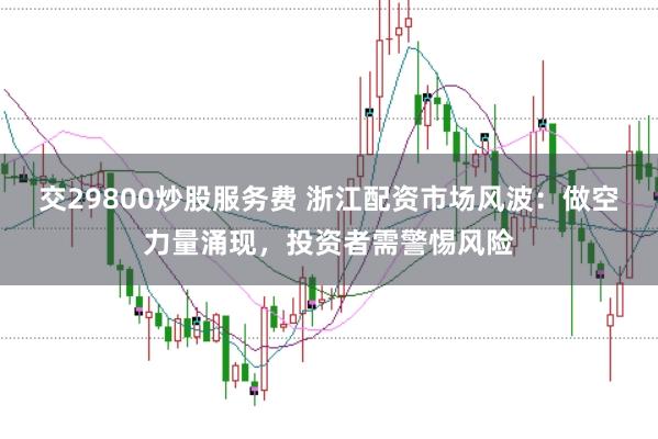 交29800炒股服务费 浙江配资市场风波：做空力量涌现，投资者需警惕风险