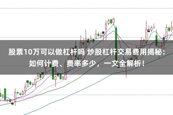 股票10万可以做杠杆吗 炒股杠杆交易费用揭秘:如何计费、费率多少,一文全解析!