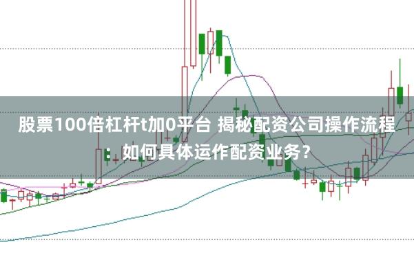 股票100倍杠杆t加0平台 揭秘配资公司操作流程:如何具体运作配资业务?