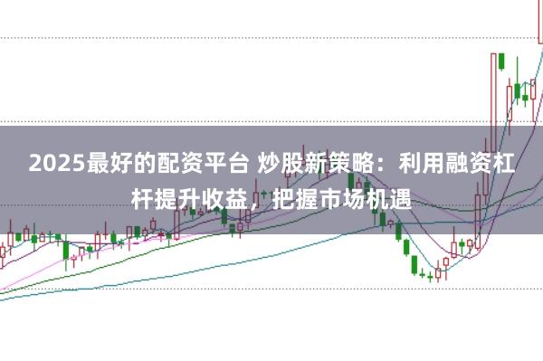 2025最好的配资平台 炒股新策略:利用融资杠杆提升收益,把握市场机遇