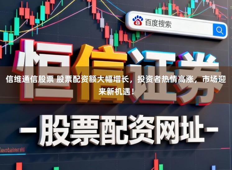 信维通信股票 股票配资额大幅增长，投资者热情高涨，市场迎来新机遇！