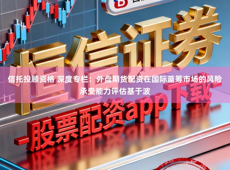 信托投顾资格 深度专栏：外盘期货配资在国际蓝筹市场的风险承受能力评估基于波