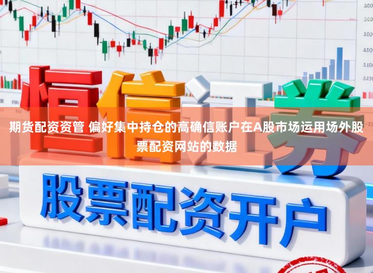 期货配资资管 偏好集中持仓的高确信账户在A股市场运用场外股票配资网站的数据