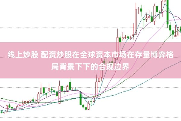 线上炒股 配资炒股在全球资本市场在存量博弈格局背景下下的合规边界