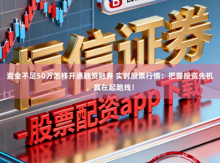 资金不足50万怎样开通融资融券 实时股票行情：把握投资先机，赢在起跑线！