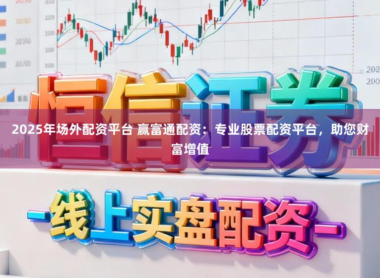2025年场外配资平台 赢富通配资：专业股票配资平台，助您财富增值