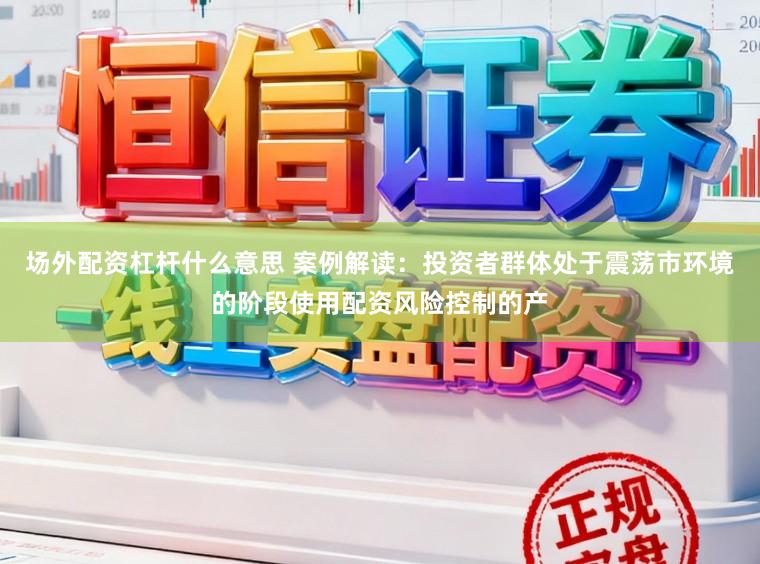 场外配资杠杆什么意思 案例解读：投资者群体处于震荡市环境的阶段使用配资风险控制的产