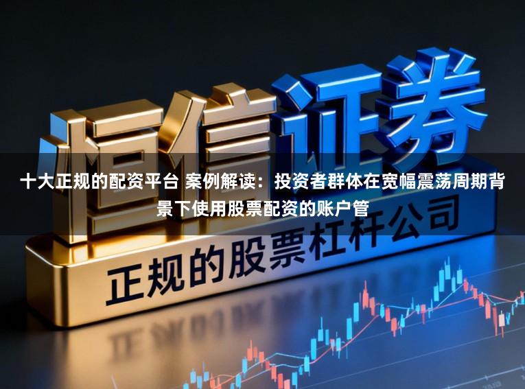 十大正规的配资平台 案例解读：投资者群体在宽幅震荡周期背景下使用股票配资的账户管