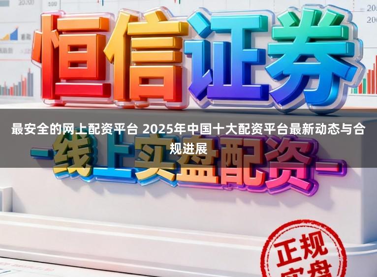 最安全的网上配资平台 2025年中国十大配资平台最新动态与合规进展