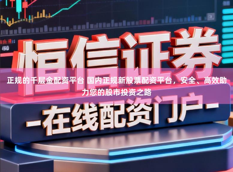 正规的千层金配资平台 国内正规新股票配资平台，安全、高效助力您的股市投资之路