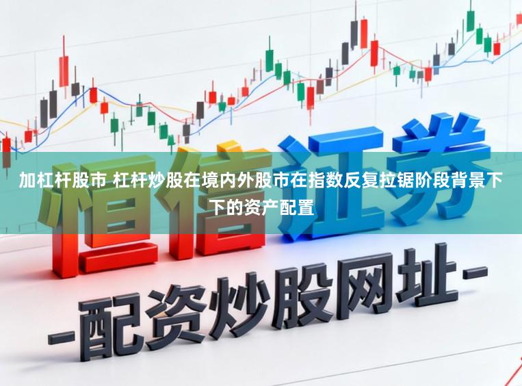 加杠杆股市 杠杆炒股在境内外股市在指数反复拉锯阶段背景下下的资产配置